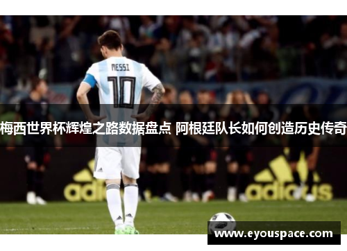梅西世界杯辉煌之路数据盘点 阿根廷队长如何创造历史传奇