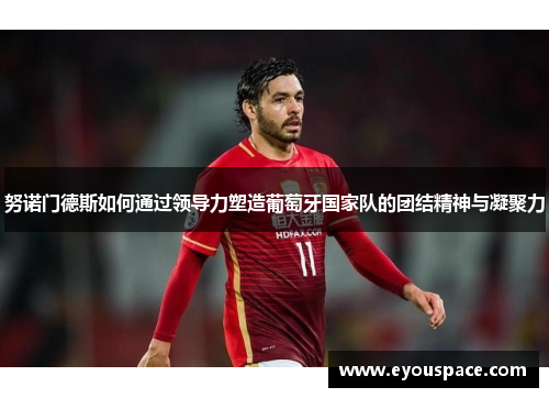努诺门德斯如何通过领导力塑造葡萄牙国家队的团结精神与凝聚力